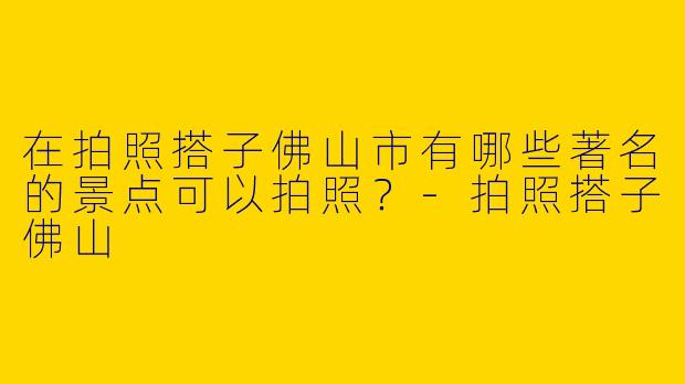 在拍照搭子佛山市有哪些著名的景点可以拍照?