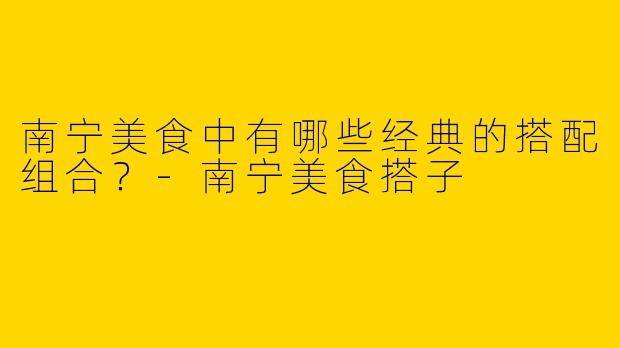 南宁美食中有哪些经典的搭配组合？