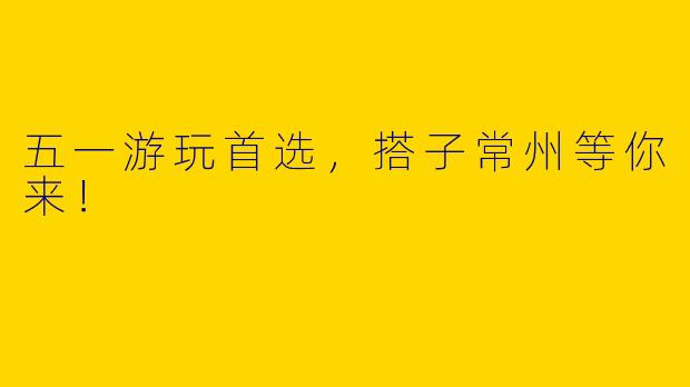五一游玩首选，搭子常州等你来！