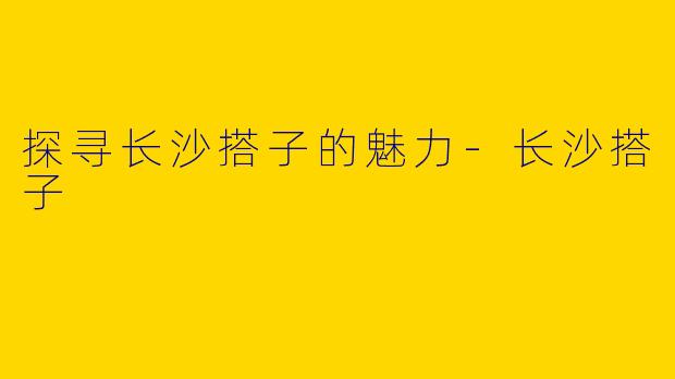 探寻长沙搭子的魅力-长沙搭子