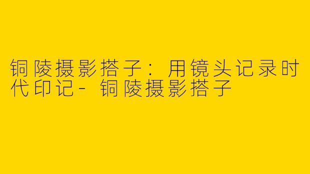 铜陵摄影搭子：用镜头记录时代印记-铜陵摄影搭子