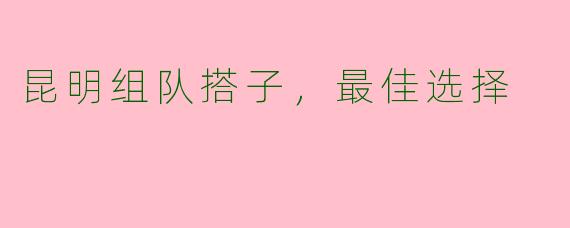 昆明组队搭子，最佳选择