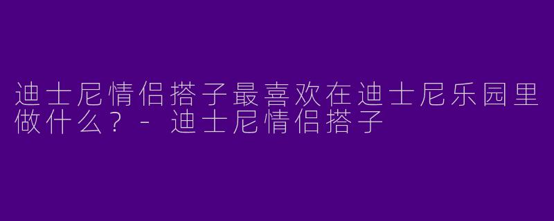 迪士尼情侣搭子最喜欢在迪士尼乐园里做什么？