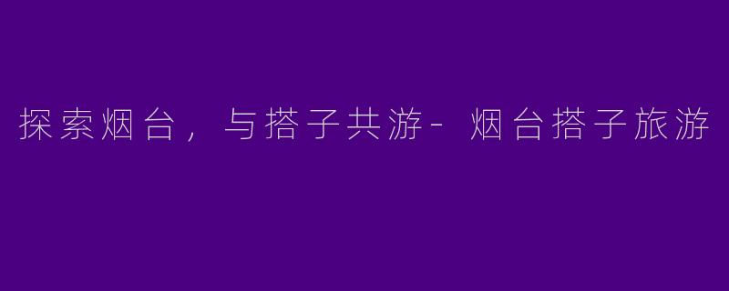 探索烟台，与搭子共游-烟台搭子旅游