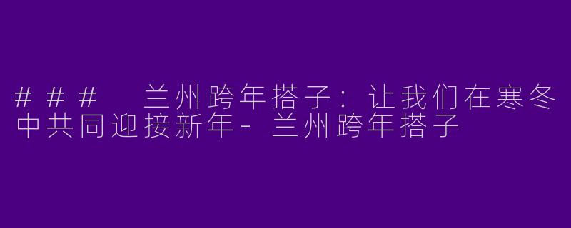 ### 兰州跨年搭子:让我们在寒冬中共同迎接新年