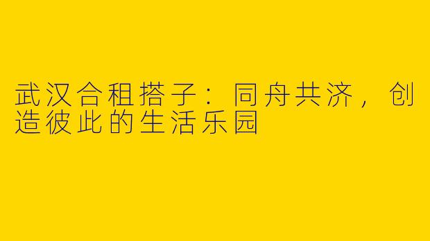 武汉合租搭子：同舟共济，创造彼此的生活乐园