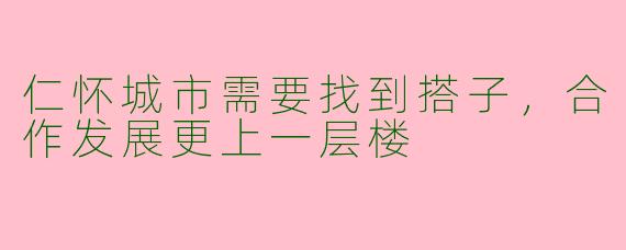 仁怀城市需要找到搭子，合作发展更上一层楼