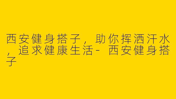 西安健身搭子，助你挥洒汗水，追求健康生活