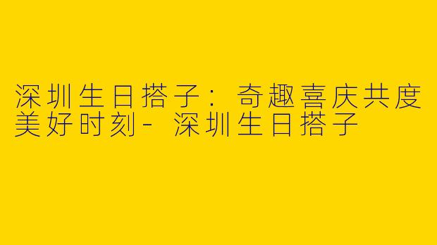 深圳生日搭子：奇趣喜庆共度美好时刻-深圳生日搭子