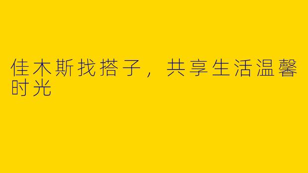 佳木斯找搭子，共享生活温馨时光