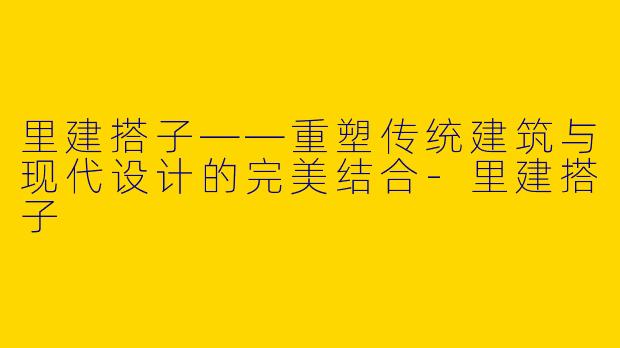 里建搭子——重塑传统建筑与现代设计的完美结合-里建搭子