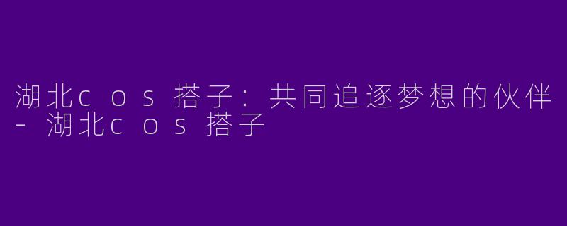 湖北cos搭子：共同追逐梦想的伙伴-湖北cos搭子