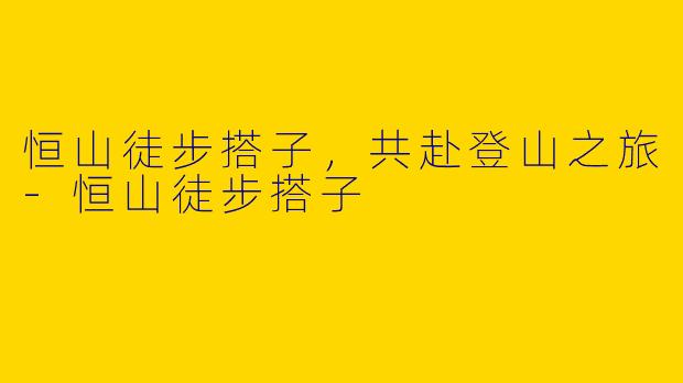 恒山徒步搭子，共赴登山之旅-恒山徒步搭子