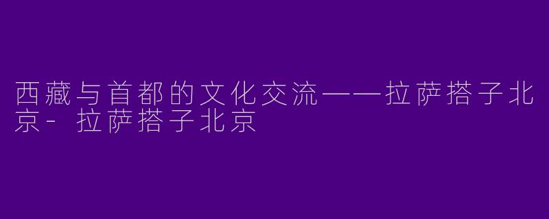 西藏与首都的文化交流——拉萨搭子北京-拉萨搭子北京