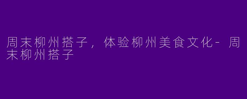 周末柳州搭子，体验柳州美食文化-周末柳州搭子