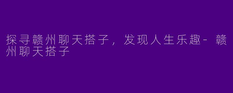 探寻赣州聊天搭子，发现人生乐趣-赣州聊天搭子