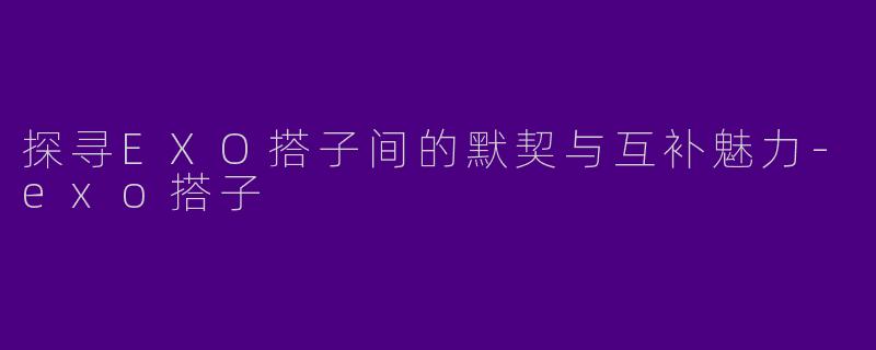 探寻EXO搭子间的默契与互补魅力-exo搭子
