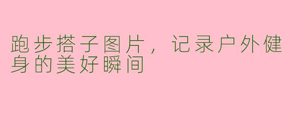 跑步搭子图片,记录户外健身的美好瞬间