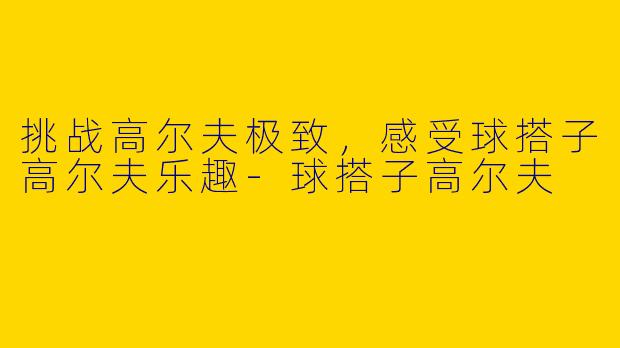 挑战高尔夫极致,感受球搭子高尔夫乐趣