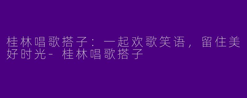 桂林唱歌搭子:一起欢歌笑语,留住美好时光