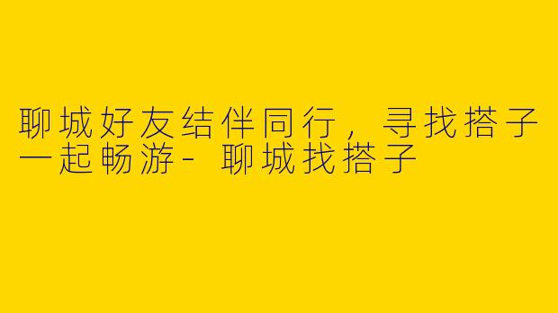 聊城好友结伴同行，寻找搭子一起畅游-聊城找搭子