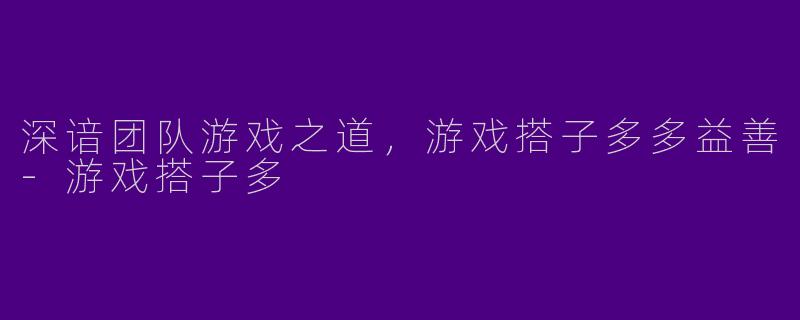 深谙团队游戏之道，游戏搭子多多益善-游戏搭子多