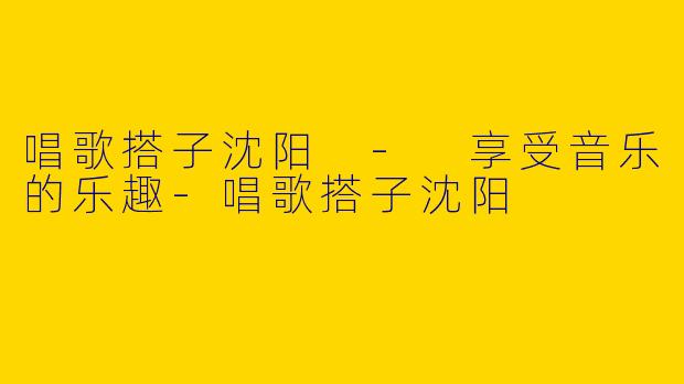 唱歌搭子沈阳 - 享受音乐的乐趣-唱歌搭子沈阳