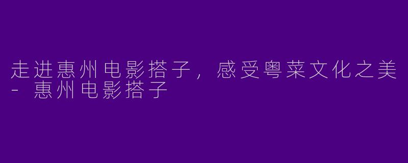走进惠州电影搭子，感受粤菜文化之美-惠州电影搭子