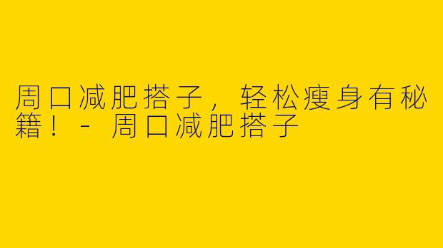 周口减肥搭子，轻松瘦身有秘籍！-周口减肥搭子