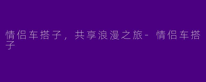 情侣车搭子，共享浪漫之旅-情侣车搭子