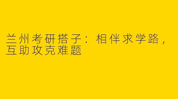 兰州考研搭子:相伴求学路,互助攻克难题