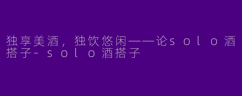独享美酒,独饮悠闲——论solo酒搭子
