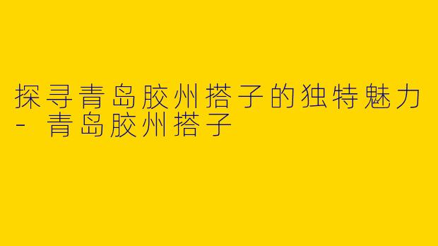 探寻青岛胶州搭子的独特魅力