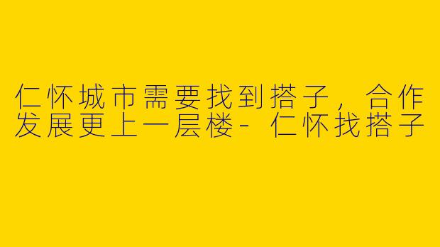 仁怀城市需要找到搭子，合作发展更上一层楼-仁怀找搭子