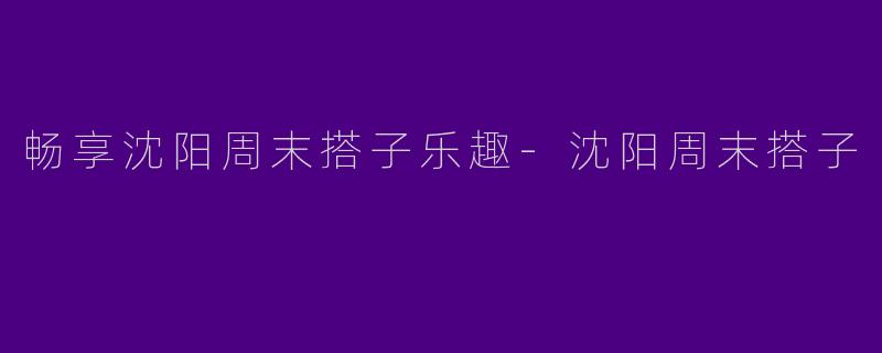畅享沈阳周末搭子乐趣-沈阳周末搭子
