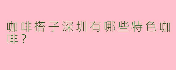 咖啡搭子深圳有哪些特色咖啡？