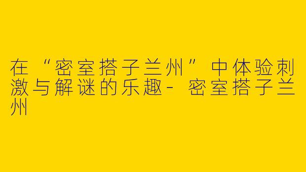 在“密室搭子兰州”中体验刺激与解谜的乐趣