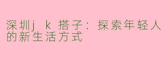 深圳jk搭子:探索年轻人的新生活方式