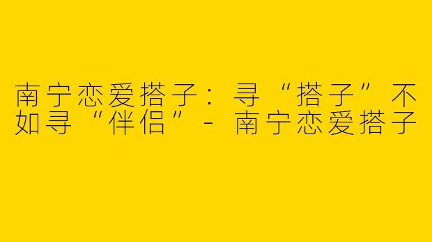 南宁恋爱搭子:寻“搭子”不如寻“伴侣”