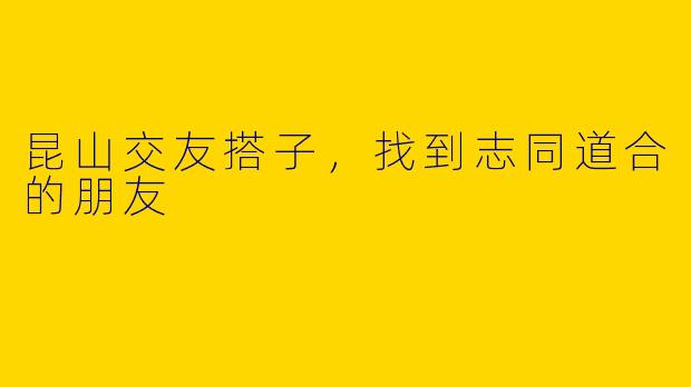 昆山交友搭子,找到志同道合的朋友