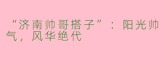 “济南帅哥搭子”：阳光帅气，风华绝代