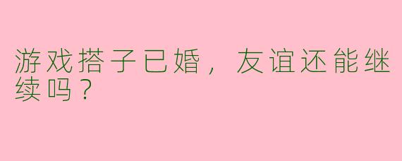 游戏搭子已婚，友谊还能继续吗？