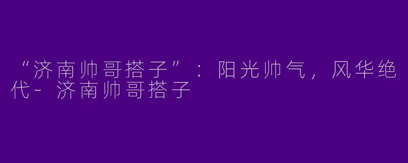 “济南帅哥搭子”：阳光帅气，风华绝代