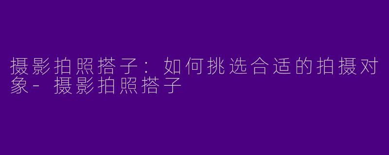 摄影拍照搭子：如何挑选合适的拍摄对象-摄影拍照搭子