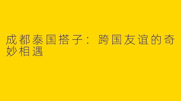 成都泰国搭子：跨国友谊的奇妙相遇