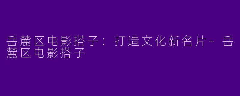 岳麓区电影搭子：打造文化新名片