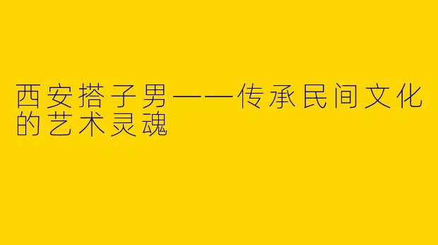 西安搭子男——传承民间文化的艺术灵魂