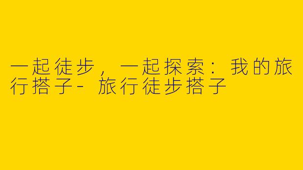 一起徒步，一起探索：我的旅行搭子-旅行徒步搭子