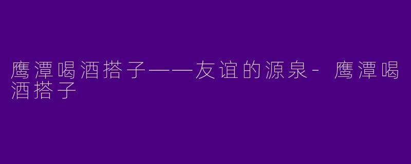 鹰潭喝酒搭子——友谊的源泉-鹰潭喝酒搭子