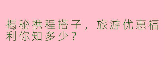 揭秘携程搭子，旅游优惠福利你知多少？